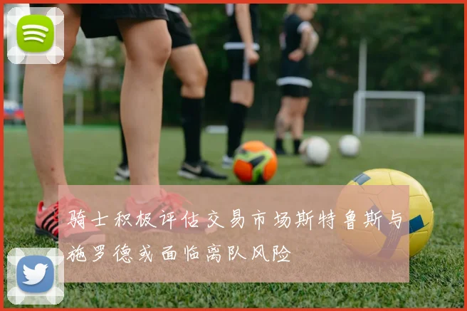 骑士积极评估交易市场斯特鲁斯与施罗德或面临离队风险